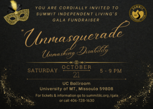 You are cordially invited to Summit's Gala Fundraiser: Unmasquerade: Unmasking Disability on October 21, 2023 from 5-9 PM in the UC Ballroom. For tickets and more information go to www.summitilc.org/gala or call 406-728-1630