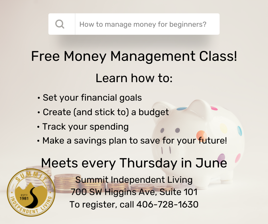 Free money management class! Learn how to: -set your financial goals -create, and stick to, a budget -track your spending -make a savings plan to save for your future! Meets every Thursday in June Summit Independent Living 700 SW Higgins Avenue, Suite 101 To register: 406-728-1630