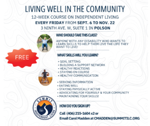 Flyer depicting a man in a wheelchair raising his arms in celebration, and a man in a wheelchair on a basketball court holding a basketball A red burst says FREE At the bottom is the Summit Independent Living logo Flyer text: LIVING WELL IN THE COMMUNITY 12-WEEK COURSE ON INDEPENDENT LIVING EVERY FRIDAY FROM SEPT. 6 TO NOV. 22 3 NINTH AVE. W, SUITE 1 IN POLSON WHO SHOULD TAKE THIS CLASS? ANYONE WITH ANY DISABILITY WHO WANTS TO LEARN SKILLS TO HELP THEM LIVE THE LIFE THEY WANT TO LIVE! WHAT SKILLS WILL YOU LEARN? • GOAL SETTING • BUILDING A SUPPORT NETWORK • HEALTHY REACTIONS • STAYING ON COURSE • HEALTHY COMMUNICATION • SEEKING INFORMATION • EATING WELL • STAYING PHYSICALLY ACTIVE • ADVOCATING FOR YOURSELF & YOUR COMMUNITY • MAINTAINING YOUR SKILLS! 198 SPENDENT • NG HOW DO YOU SIGN UP? Call (406) 215-1604 x2 or Email Carol Madden at CMADDEN@SUMMITILC.ORG