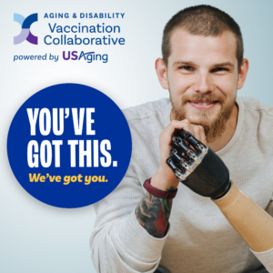 Photograph of a young man with short hair, a beard, and a prosthetic right arm, smiling at the camera text: Aging & Disability Vaccination Collaboration Powered by USAging You've Got This. We've got you.