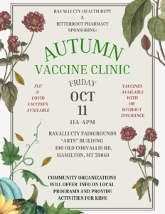 Background illustrations of fall plants Flyer text: RAVALLI COUNTY HEALTH DEPARTMENT & BITTERROOT PHARMACY ARE SPONSORING: AUTUMN VACCINE CLINIC FRIDAY, OCT 11 11AM-4PM RAVALLI COUNTY FAIRGROUNDS "ARTS" BUILDING 100 OLD CORVALLIS RD, HAMILTON, MT 59840 FLU AND COVID VACCINES AVAILABLE WITH OR WITHOUT INSURANCE. COMMUNITY ORGANIZATIONS WILL OFFER INFO ON LOCAL PROGRAMS AND PROVIDE ACTIVITIES FOR KIDS!